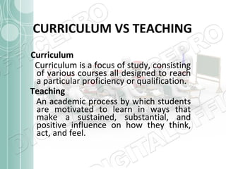 CURRICULUM VS TEACHING
Curriculum
Curriculum is a focus of study, consisting
of various courses all designed to reach
a particular proficiency or qualification.
Teaching
An academic process by which students
are motivated to learn in ways that
make a sustained, substantial, and
positive influence on how they think,
act, and feel.

 