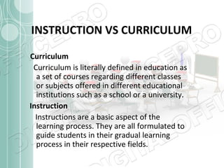 INSTRUCTION VS CURRICULUM
Curriculum
Curriculum is literally defined in education as
a set of courses regarding different classes
or subjects offered in different educational
institutions such as a school or a university.
Instruction
Instructions are a basic aspect of the
learning process. They are all formulated to
guide students in their gradual learning
process in their respective fields.

 