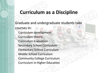 Curriculum as a Discipline
Graduate and undergraduate students take
courses in:
Curriculum development
Curriculum theory
Curriculum Evaluation
Secondary School Curriculum
Elementary School Curriculum
Middle School Curriculum
Community College Curriculum
Curriculum in Higher Education

 