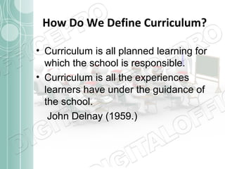 How Do We Define Curriculum?
• Curriculum is all planned learning for
which the school is responsible.
• Curriculum is all the experiences
learners have under the guidance of
the school.
John Delnay (1959.)

 