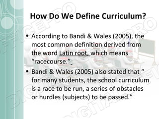 How Do We Define Curriculum?
• According to Bandi & Wales (2005), the
most common definition derived from
the word Latin root, which means
“racecourse.”
• Bandi & Wales (2005) also stated that “
for many students, the school curriculum
is a race to be run, a series of obstacles
or hurdles (subjects) to be passed.”

 