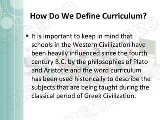 How Do We Define Curriculum?
• It is important to keep in mind that
schools in the Western Civilization have
been heavily influenced since the fourth
century B.C. by the philosophies of Plato
and Aristotle and the word curriculum
has been used historically to describe the
subjects that are being taught during the
classical period of Greek Civilization.

 