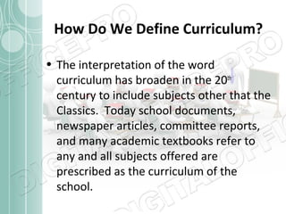 How Do We Define Curriculum?
• The interpretation of the word
curriculum has broaden in the 20th
century to include subjects other that the
Classics. Today school documents,
newspaper articles, committee reports,
and many academic textbooks refer to
any and all subjects offered are
prescribed as the curriculum of the
school.

 