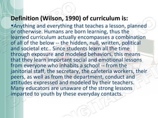 Definition (Wilson, 1990) of curriculum is:

•Anything and everything that teaches a lesson, planned
or otherwise. Humans are born learning, thus the
learned curriculum actually encompasses a combination
of all of the below -- the hidden, null, written, political
and societal etc.. Since students learn all the time
through exposure and modeled behaviors, this means
that they learn important social and emotional lessons
from everyone who inhabits a school -- from the
janitorial staff, the secretary, the cafeteria workers, their
peers, as well as from the department, conduct and
attitudes expressed and modeled by their teachers.
Many educators are unaware of the strong lessons
imparted to youth by these everyday contacts.

 