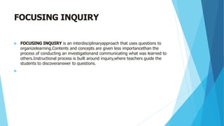 FOCUSING INQUIRY
 FOCUSING INQUIRY is an interdisciplinaryapproach that uses questions to
organizelearning.Contents and concepts are given less importancethan the
process of conducting an investigationand communicating what was learned to
others.Instructional process is built around inquiry,where teachers guide the
students to discoveranswer to questions.

 