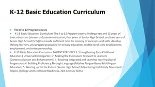 K-12 Basic Education Curriculum
 The K to 12 Program covers
 K-12 Basic Education Curriculum The K to 12 Program covers Kindergarten and 12 years of
basic education (six years of primary education, four years of Junior High School, and two years of
Senior High School [SHS]) to provide sufficient time for mastery of concepts and skills, develop
lifelong learners, and prepare graduates for tertiary education, middle-level skills development,
employment, and entrepreneurship.
 K-12 Basic Education Curriculum SALIENT FEATURES 1. Strengthening Early Childhood
Education ( Universal Kindergarten) 2. Making the Curriculum Relevant to Learners
(Contextualization and Enhancement) 3. Ensuring integrated and seamless learning (Spiral
Progression) 4. Building Proficiency Through Language (Mother Tongue-Based Multilingual
Education) 5. Gearing up for the Future (Senior High School) 6.Nurturing Holistically Developed
Filipino (College and Livelihood Readiness, 21st Century Skills)
 