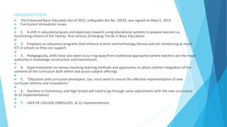 IMPLEMENTATION
 The Enhanced Basic Education Act of 2013, orRepublic Act No. 10533, was signed on May15, 2013
 Curriculum Innovations Issues

 1. A shift in educational goals and objectives towards using educational systems to prepare learners as
functioning citizens of the Twenty -first century. (Emerging Trends in Basic Education)

 2. Emphasis on education programs that enhance science and technology literacy and are introducing as much
ICT in schools as they can support.

 3. Pedagogically, shifts have also been occur ring away from traditional approaches where teachers are the major
authority in knowledge construction and transmission.

 4. Experimentation on various teaching-learning methods and approaches to attain a better integration of the
contents of the curriculum both within and across subject offerings.

 5. “Educators and curriculum developers, too, must work to ensure the effective implementation of new
curricular reforms and innovations.”

 6. Teachers in Elementary and High School will need to go through some adjustments with the new curriculum.
(k-12 implementation)

 7. LACK OF COLLEGE ENROLLEES. (k-12 implementation)

 
