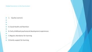 Global Concerns in the Curriculum:
 1. Quality Learners



 A. Good Health and Nutrition

 B. Early childhood psychosocial development experiences

 C.Regular attendance for learning

 D.Family support for learning
 
