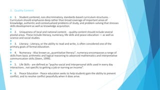 3. Quality Content
 1. Student-centered, non-discriminatory, standards-based curriculum structures. -
Curriculum should emphasize deep rather than broad coverage of important areas of
knowledge, authentic and contextualized problems of study, and problem-solving that stresses
skills development as well as knowledge acquisition.

 2. Uniqueness of local and national content. - quality content should include several
pivotal areas. These include literacy, numeracy, life skills and peace education — as well as
science and social studies.

 3. Literacy - Literacy, or the ability to read and write, is often considered one of the
primary goals of formal education.

 4. Numeracy - Also known as „quantitative literacy‟, numeracy encompasses a range of
skills from basic arithmetic and logical reasoning to advanced mathematics and interpretative
communication skills (Steen, 1999).

 5. Life Skills - are defined as “psycho-social and interpersonal skills used in every day
interactions…not specific to getting a job or earning an income”.

 6. Peace Education - Peace education seeks to help students gain the ability to prevent
conflict, and to resolve conflict peacefully when it does arise.
 