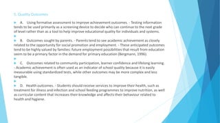 5. Quality Outcomes
 A. Using formative assessment to improve achievement outcomes. - Testing information
tends to be used primarily as a screening device to decide who can continue to the next grade
of level rather than as a tool to help improve educational quality for individuals and systems.

 B. Outcomes sought by parents. - Parents tend to see academic achievement as closely
related to the opportunity for social promotion and employment. - These anticipated outcomes
tend to be highly valued by families: future employment possibilities that result from education
seem to be a primary factor in the demand for primary education (Bergmann, 1996).

 C. Outcomes related to community participation, learner confidence and lifelong learning.
- Academic achievement is often used as an indicator of school quality because it is easily
measurable using standardized tests, while other outcomes may be more complex and less
tangible.

 D. Health outcomes. - Students should receive services to improve their health, such as
treatment for illness and infection and school feeding programmes to improve nutrition, as well
as curricular content that increases their knowledge and affects their behaviour related to
health and hygiene.
 