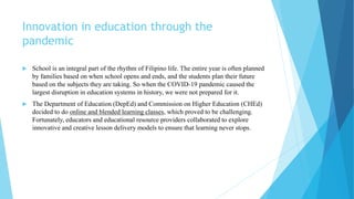 Innovation in education through the
pandemic
 School is an integral part of the rhythm of Filipino life. The entire year is often planned
by families based on when school opens and ends, and the students plan their future
based on the subjects they are taking. So when the COVID-19 pandemic caused the
largest disruption in education systems in history, we were not prepared for it.
 The Department of Education (DepEd) and Commission on Higher Education (CHEd)
decided to do online and blended learning classes, which proved to be challenging.
Fortunately, educators and educational resource providers collaborated to explore
innovative and creative lesson delivery models to ensure that learning never stops.
 