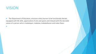 VISION
 The Department of Education, envisions every learner to be functionally literate,
equipped with life skills, appreciative of arts and sports and imbued with the desirable
values of a person who is makabayan, makatao, makakalikasan and maka-Diyos.

 