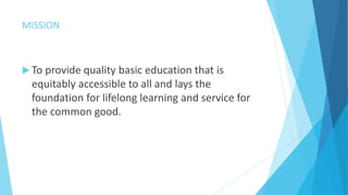MISSION
 To provide quality basic education that is
equitably accessible to all and lays the
foundation for lifelong learning and service for
the common good.
 