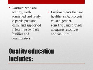 • Learners who are
healthy, wellnourished and ready
to participate and
learn, and supported
in learning by their
families and
communities;

• Environments that are
healthy, safe, protecti
ve and gendersensitive, and provide
adequate resources
and facilities;

Quality education
includes:

 