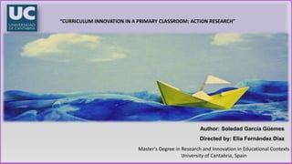 Master's Degree in Research and Innovation in Educational Contexts
University of Cantabria, Spain
“CURRICULUM INNOVATION IN A PRIMARY CLASSROOM: ACTION RESEARCH”
Author: Soledad García Güemes
Directed by: Elia Fernández Díaz
 