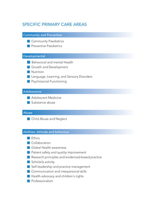 SPECIFIC PRIMARY CARE AREAS 
Community and Preventive 
Community Paediatrics 
Preventive Paediatrics 
Developmental 
Behavioral and mental Health 
Growth and Development 
Nutrition 
Language, Learning, and Sensory Disorders 
Psychosocial Functioning 
Adolescence 
Adolescent Medicine 
Substance abuse 
Abuse 
Child Abuse and Neglect 
Abilities: attitude and behaviour 
Ethics 
Collaboration 
Global Health awareness 
Patient safety and quality improvement 
Research principles and evidenced-based practice 
Scholarly activity 
Self-leadership and practice management 
Communication and interpersonal skills 
Health advocacy and children´s rights 
Professionalism 
 