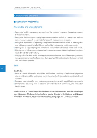 CURRICULUM IN PRIMARY CARE PAEDIATRICS 
12 
Community and preventive 
COMMUNITY PAEDIATRICS 
Knowledge and understanding 
Recognize health care systems approach and the variation in systems that exist across and 
between countries. 
Recognize that continuous quality improvement requires analysis of care process and out-come 
measures, as well as planned changes with measurement of results. 
Recognize importance of a primary care patient centered medical home in meeting child 
and adolescent needs for all children, and children with special health care needs. 
Identify role of support programs for families and children with special health care needs. 
Identify and mobilize community assets and resources toward preventing illness, injury, and 
related morbidity and mortality. 
Identify role of school health services within comprehensive school health programs and 
recognize importance of collaboration during early childhood education between schools 
and clinical care systems. 
Skills 
Be able to: 
Provide a medical home for all children and families, consisting of well-trained physicians 
who provide accessible, continuous, comprehensive, family-centred and coordinated med-ical 
care. 
Focus on youth at risk for poor health outcomes and those with special health care needs. 
Demonstrate advocacy skills to address relevant individual, community, and population 
health issues. 
The curriculum of Community Paediatrics should be complemented with the following ar-eas: 
Adolescent Medicine, Behavioral and Mental Disorders, Child Abuse and Neglect, 
Prevention Paediatrics, Psychosocial Functioning, Language and Learning Disorders. 
 