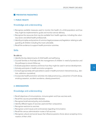 SPECIFIC PRIMARY CARE AREAS 
13 
PREVENTIVE PAEDIATRICS 
1. PUBLIC HEALTH 
Knowledge and understanding 
Recognize available measures used to monitor the health of a child population and how 
they might be implemented to guide and monitor service delivery. 
Recognize the resources that may be available from health agencies, including the volun-tary 
sector and allied health professionals. 
Identify principles and practice of common legal processes and legislation relating to safe-guarding 
all children including the most vulnerable. 
Recall the evidence to support health promotion activities. 
Skills 
Be able to: 
Identify the key determinants of child health and well being. 
Counsel families to find help with the management of children in need of protection and 
the pathways to ensure follow-up. 
Evaluate population statistics and know how they might be used in service development. 
Actively participate in health promotion programs. 
Consult appropriately with specialists to assist in health promotion interventions (e.g., den-tists, 
addiction counselors). 
Incorporate health promotion activities into daily practice (e.g., prevention of tooth decay, 
smoking cessation, accident avoidance, obesity prevention). 
2. IMMUNIZATION 
Knowledge and understanding 
Recall objectives of immunizations, immune system and how vaccines work. 
Recall the vaccine preventable diseases. 
Recognize local/national policy and schedules. 
Identify different types of vaccines used and their composition. 
Recognize reactions to vaccines. 
Recognize current issues and controversies regarding immunization. 
Recall the various administration routes of all vaccines. 
Recognize cultural and social issues that influence parents choice about accepting immu-nization 
of their child. 
 