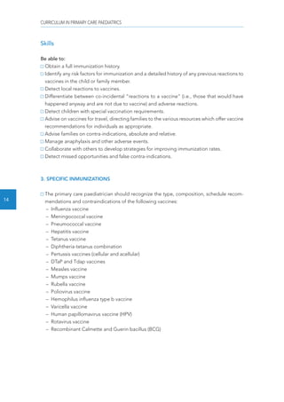 CURRICULUM IN PRIMARY CARE PAEDIATRICS 
14 
Skills 
Be able to: 
Obtain a full immunization history. 
Identify any risk factors for immunization and a detailed history of any previous reactions to 
vaccines in the child or family member. 
Detect local reactions to vaccines. 
Differentiate between co-incidental “reactions to a vaccine” (i.e., those that would have 
happened anyway and are not due to vaccine) and adverse reactions. 
Detect children with special vaccination requirements. 
Advise on vaccines for travel, directing families to the various resources which offer vaccine 
recommendations for individuals as appropriate. 
Advise families on contra-indications, absolute and relative. 
Manage anaphylaxis and other adverse events. 
Collaborate with others to develop strategies for improving immunization rates. 
Detect missed opportunities and false contra-indications. 
3. SPECIFIC INMUNIZATIONS 
The primary care paediatrician should recognize the type, composition, schedule recom-mendations 
and contraindications of the following vaccines: 
– Influenza vaccine 
– Meningococcal vaccine 
– Pneumococcal vaccine 
– Hepatitis vaccine 
– Tetanus vaccine 
– Diphtheria-tetanus combination 
– Pertussis vaccines (cellular and acellular) 
– DTaP and Tdap vaccines 
– Measles vaccine 
– Mumps vaccine 
– Rubella vaccine 
– Poliovirus vaccine 
– Hemophilus influenza type b vaccine 
– Varicella vaccine 
– Human papillomavirus vaccine (HPV) 
– Rotavirus vaccine 
– Recombinant Calmette and Guerin bacillus (BCG) 
 