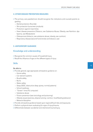 SPECIFIC PRIMARY CARE AREAS 
15 
4. OTHER DISEASE PREVENTION MEASURES 
The primary care paediatrician should recognize the indications and counsel parents re-garding: 
– Dental protection (fluoride) 
– Skin protection (sunscreen products) 
– Protection against insect bites 
– Heart disease prevention (Tobacco, see Substance Abuse; Obesity, see Nutrition; dys-lipemia, 
see Metabolism) 
– Osteoporosis (tobacco, see substance abuse; obesity, see nutrition) 
– Respiratory disease (second-hand smoke and tobacco use) 
5. ANTICIPATORY GUIDANCE 
Knowledge and understanding 
Recognize the common causes of household injury. 
Recall the influence of age on the different types of injury. 
Skills 
Be able to: 
Provide general, age-appropiate anticipative guidance on: 
– Home safety 
– Car restraint systems 
– Bicycle safety 
– Burns 
– Water safety 
– Sleep (SIDS, obstructive sleep apnea, normal patterns) 
– School readiness 
– “Screen” time (TV, computer) 
– Substance abuse 
– Poison prevention (see toxicology and poisoning) 
– Obesity issues (exercise, physical activity, nutrition, food/feeding behavior) 
– Behavior/discipline 
Provide anticipative guidance based upon regional/local risks and exposures. 
Perform a physical exam evaluating for signs of injury/trauma. 
Differentiate between accidental and intentional trauma/injury. 
 
