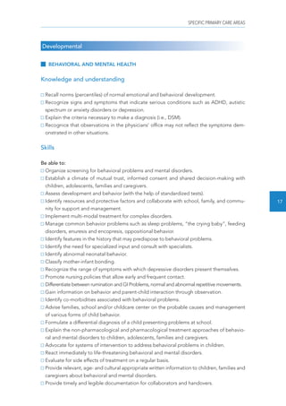 SPECIFIC PRIMARY CARE AREAS 
17 
Developmental 
BEHAVIORAL AND MENTAL HEALTH 
Knowledge and understanding 
Recall norms (percentiles) of normal emotional and behavioral development. 
Recognize signs and symptoms that indicate serious conditions such as ADHD, autistic 
spectrum or anxiety disorders or depression. 
Explain the criteria necessary to make a diagnosis (i.e., DSM). 
Recognice that observations in the physicians’ office may not reflect the symptoms dem-onstrated 
in other situations. 
Skills 
Be able to: 
Organize screening for behavioral problems and mental disorders. 
Establish a climate of mutual trust, informed consent and shared decision-making with 
children, adolescents, families and caregivers. 
Assess development and behavior (with the help of standardized tests). 
Identify resources and protective factors and collaborate with school, family, and commu-nity 
for support and management. 
Implement multi-modal treatment for complex disorders. 
Manage common behavior problems such as sleep problems, “the crying baby”, feeding 
disorders, enuresis and encopresis, oppositional behavior. 
Identify features in the history that may predispose to behavioral problems. 
Identify the need for specialized input and consult with specialists. 
Identify abnormal neonatal behavior. 
Classify mother-infant bonding. 
Recognize the range of symptoms with which depressive disorders present themselves. 
Promote nursing policies that allow early and frequent contact. 
Differentiate between rumination and GI Problems, normal and abnormal repetitive movements. 
Gain information on behavior and parent-child interaction through observation. 
Identify co-morbidities associated with behavioral problems. 
Advise families, school and/or childcare center on the probable causes and management 
of various forms of child behavior. 
Formulate a differential diagnosis of a child presenting problems at school. 
Explain the non-pharmacological and pharmacological treatment approaches of behavio-ral 
and mental disorders to children, adolescents, families and caregivers. 
Advocate for systems of intervention to address behavioral problems in children. 
React immediately to life-threatening behavioral and mental disorders. 
Evaluate for side effects of treatment on a regular basis. 
Provide relevant, age- and cultural appropriate written information to children, families and 
caregivers about behavioral and mental disorders. 
Provide timely and legible documentation for collaborators and handovers. 
 
