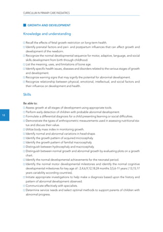 CURRICULUM IN PRIMARY CARE PAEDIATRICS 
18 
GROWTH AND DEVELOPMENT 
Knowledge and understanding 
Recall the effects of fetal growth restriction on long-term health. 
Identify prenatal factors and peri- and postpartum influences that can affect growth and 
development of the newborn. 
Recognize the normal developmental sequence for motor, adaptive, language, and social 
skills development from birth through childhood. 
List the meaning, uses, and limitations of bone age. 
Identify specific health issues, diseases and disorders related to the various stages of growth 
and development. 
Recognize warning signs that may signify the potential for abnormal development. 
Recognize relationship between physical, emotional, intellectual, and social factors and 
their influence on development and health. 
Skills 
Be able to: 
Assess growth at all stages of development using appropriate tools. 
Perform early detection of children with probable abnormal development. 
Formulate a differential diagnosis for a child presenting learning or social difficulties. 
Demonstrate the types of anthropometric measurements used in assessing nutritional sta-tus 
and discuss their value. 
Utilize body mass index in monitoring growth. 
Identify normal and abnormal variations in head shape. 
Identify the growth pattern of acquired microcephaly. 
Identify the growth pattern of familial macrocephaly. 
Distinguish between hydrocephaly and macrocephaly. 
Distinguish between normal growth and abnormal growth by evaluating plots on a growth 
chart. 
Identify the normal developmental achievements for the neonatal period. 
Identify the normal motor developmental milestones and identify the normal cognitive 
developmental milestones for key age of : 2,4,6,9,12,18,24 months 3,5,6-11 years ( 13,15,17 
years variability according countries). 
Initiate appropriate investigations to help make a diagnosis based upon the history and 
pattern of abnormal development observed. 
Communicate effectively with specialists. 
Determine service needs and select optimal methods to support parents of children with 
abnormal progress. 
 