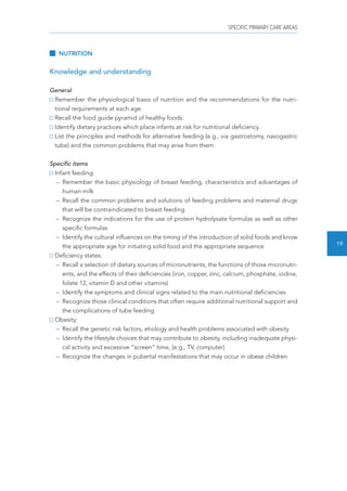 SPECIFIC PRIMARY CARE AREAS 
19 
NUTRITION 
Knowledge and understanding 
General 
Remember the physiological basis of nutrition and the recommendations for the nutri-tional 
requirements at each age. 
Recall the food guide pyramid of healthy foods. 
Identify dietary practices which place infants at risk for nutritional deficiency. 
List the principles and methods for alternative feeding (e.g., via gastrostomy, nasogastric 
tube) and the common problems that may arise from them. 
Specific items 
Infant feeding: 
– Remember the basic physiology of breast feeding, characteristics and advantages of 
human milk 
– Recall the common problems and solutions of feeding problems and maternal drugs 
that will be contraindicated to breast feeding 
– Recognize the indications for the use of protein hydrolysate formulas as well as other 
specific formulas 
– Identify the cultural influences on the timing of the introduction of solid foods and know 
the appropriate age for initiating solid food and the appropriate sequence 
Deficiency states: 
– Recall a selection of dietary sources of micronutrients, the functions of those micronutri-ents, 
and the effects of their deficiencies (iron, copper, zinc, calcium, phosphate, iodine, 
folate 12, vitamin D and other vitamins) 
– Identify the symptoms and clinical signs related to the main nutritional deficiencies 
– Recognize those clinical conditions that often require additional nutritional support and 
the complications of tube feeding 
Obesity: 
– Recall the genetic risk factors, etiology and health problems associated with obesity 
– Identify the lifestyle choices that may contribute to obesity, including inadequate physi-cal 
activity and excessive “screen” time, (e.g., TV, computer) 
– Recognize the changes in pubertal manifestations that may occur in obese children 
 