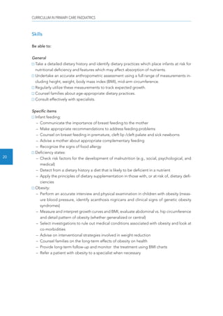 CURRICULUM IN PRIMARY CARE PAEDIATRICS 
20 
Skills 
Be able to: 
General 
Take a detailed dietary history and identify dietary practices which place infants at risk for 
nutritional deficiency and features which may affect absorption of nutrients. 
Undertake an accurate anthropometric assessment using a full range of measurements in-cluding 
height, weight, body mass index (BMI), mid-arm circumference. 
Regularly utilize these measurements to track expected growth. 
Counsel families about age-appropriate dietary practices. 
Consult effectively with specialists. 
Specific items 
Infant feeding: 
– Communicate the importance of breast feeding to the mother 
– Make appropriate recommendations to address feeding problems 
– Counsel on breast feeding in premature, cleft lip /cleft palate and sick newborns 
– Advise a mother about appropriate complementary feeding 
– Recognize the signs of food allergy 
Deficiency states: 
– Check risk factors for the development of malnutrition (e.g., social, psychological, and 
medical) 
– Detect from a dietary history a diet that is likely to be deficient in a nutrient 
– Apply the principles of dietary supplementation in those with, or at risk of, dietary defi-ciencies 
Obesity: 
– Perform an accurate interview and physical examination in children with obesity (meas-ure 
blood pressure, identify acanthosis nigricans and clinical signs of genetic obesity 
syndromes) 
– Measure and interpret growth curves and BMI, evaluate abdominal vs. hip circumference 
and detail pattern of obesity (whether generalized or central) 
– Select investigations to rule out medical conditions associated with obesity and look at 
co-morbidities 
– Advise on interventional strategies involved in weight reduction 
– Counsel families on the long-term effects of obesity on health 
– Provide long-term follow-up and monitor the treatment using BMI charts 
– Refer a patient with obesity to a specialist when necessary 
 
