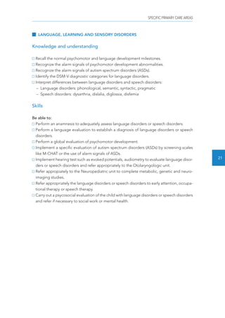 SPECIFIC PRIMARY CARE AREAS 
21 
LANGUAGE, LEARNING AND SENSORY DISORDERS 
Knowledge and understanding 
Recall the normal psychomotor and language development milestones. 
Recognize the alarm signals of psychomotor development abnormalities. 
Recognize the alarm signals of autism spectrum disorders (ASDs). 
Identify the DSM-V diagnostic categories for language disorders. 
Interpret differences between language disorders and speech disorders: 
– Language disorders: phonological, semantic, syntactic, pragmatic 
– Speech disorders: dysarthria, dislalia, diglossia, disfemia 
Skills 
Be able to: 
Perform an anamnesis to adequately assess language disorders or speech disorders. 
Perform a language evaluation to establish a diagnosis of language disorders or speech 
disorders. 
Perform a global evaluation of psychomotor development. 
Implement a specific evaluation of autism spectrum disorders (ASDs) by screening scales 
like M-CHAT or the use of alarm signals of ASDs. 
Implement hearing test such as evoked potentials, audiometry to evaluate language disor-ders 
or speech disorders and refer appropriately to the Otolaryngologic unit. 
Refer appropiately to the Neuropediatric unit to complete metabolic, genetic and neuro-imaging 
studies. 
Refer appropriately the language disorders or speech disorders to early attention, occupa-tional 
therapy or speech therapy. 
Carry out a psycosocial evaluation of the child with language disorders or speech disorders 
and refer if necessary to social work or mental health. 
 