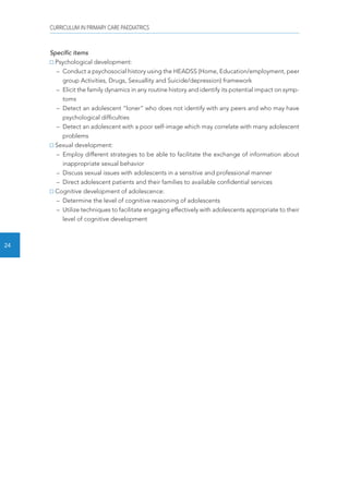 CURRICULUM IN PRIMARY CARE PAEDIATRICS 
24 
Specific items 
Psychological development: 
– Conduct a psychosocial history using the HEADSS (Home, Education/employment, peer 
group Activities, Drugs, Sexuallity and Suicide/depression) framework 
– Elicit the family dynamics in any routine history and identify its potential impact on symp-toms 
– Detect an adolescent “loner“ who does not identify with any peers and who may have 
psychological difficulties 
– Detect an adolescent with a poor self-image which may correlate with many adolescent 
problems 
Sexual development: 
– Employ different strategies to be able to facilitate the exchange of information about 
inappropriate sexual behavior 
– Discuss sexual issues with adolescents in a sensitive and professional manner 
– Direct adolescent patients and their families to available confidential services 
Cognitive development of adolescence: 
– Determine the level of cognitive reasoning of adolescents 
– Utilize techniques to facilitate engaging effectively with adolescents appropriate to their 
level of cognitive development 
 