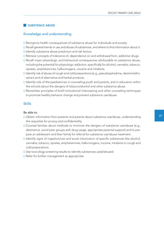 SPECIFIC PRIMARY CARE AREAS 
25 
SUBSTANCE ABUSE 
Knowledge and understanding 
Recognice health consequences of substance abuse for individuals and society. 
Recall general trends in use and abuse of substances, and where to find information about it. 
Identify substance abuse predictors and risk factors. 
Retrieve concepts of tolerance of, dependence on and withdrawal from, addictive drugs. 
Recall major physiologic and behavioral consequences attributable to substance abuse, 
including the potential for physiologic addiction, specifically for alcohol, cannabis, tobacco, 
opiates, amphetamines, hallucinogens, cocaine and inhalants. 
Identify risk of abuse of cough and cold preparations (e.g., pseudoephedrine, dextrometho-rphan) 
and of alternative and herbal products. 
Identify role of the paediatrician in counseling youth and parents, and in education within 
the schools about the dangers of tobacco/alcohol and other substance abuse. 
Remember principles of brief motivational interviewing and other counseling techniques 
to promote healthy behavior change and prevent substance use/abuse. 
Skills 
Be able to: 
Obtain information from patients and parents about substance use/abuse, understanding 
the requisites for privacy and confidentiality. 
Counsel families about methods to minimize the dangers of substance use/abuse (e.g., 
abstinence, avoid peer groups with drug usage, appropriate parental support) and to pre-pare 
an adolescent and their family for referral for substance use/abuse treatment. 
Identify signs of ingestion/use and acute intoxication of specific substances like alcohol, 
cannabis, tobacco, opiates, amphetamines, hallucinogens, cocaine, inhalants or cough and 
cold preparations. 
Use toxicology screening results to identify substances used/abused. 
Refer for further management as appropriate. 
 