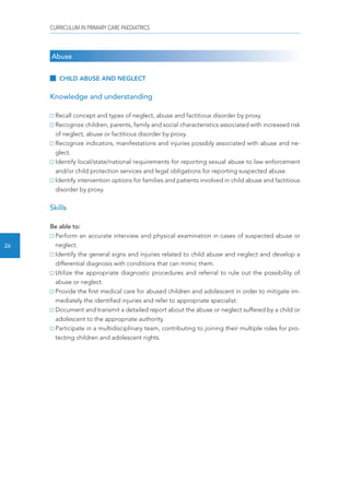 CURRICULUM IN PRIMARY CARE PAEDIATRICS 
26 
Abuse 
CHILD ABUSE AND NEGLECT 
Knowledge and understanding 
Recall concept and types of neglect, abuse and factitious disorder by proxy. 
Recognize children, parents, family and social characteristics associated with increased risk 
of neglect, abuse or factitious disorder by proxy. 
Recognize indicators, manifestations and injuries possibly associated with abuse and ne-glect. 
Identify local/state/national requirements for reporting sexual abuse to law enforcement 
and/or child protection services and legal obligations for reporting suspected abuse. 
Identify intervention options for families and patients involved in child abuse and factitious 
disorder by proxy. 
Skills 
Be able to: 
Perform an accurate interview and physical examination in cases of suspected abuse or 
neglect. 
Identify the general signs and injuries related to child abuse and neglect and develop a 
differential diagnosis with conditions that can mimic them. 
Utilize the appropriate diagnostic procedures and referral to rule out the possibility of 
abuse or neglect. 
Provide the first medical care for abused children and adolescent in order to mitigate im-mediately 
the identified injuries and refer to appropriate specialist. 
Document and transmit a detailed report about the abuse or neglect suffered by a child or 
adolescent to the appropriate authority. 
Participate in a multidisciplinary team, contributing to joining their multiple roles for pro-tecting 
children and adolescent rights. 
 