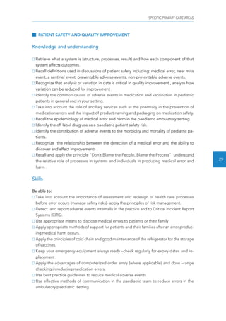 SPECIFIC PRIMARY CARE AREAS 
29 
PATIENT SAFETY AND QUALITY IMPROVEMENT 
Knowledge and understanding 
Retrieve what a system is (structure, processes, result) and how each component of that 
system affects outcomes. 
Recall definitions used in discussions of patient safety including: medical error, near miss 
event, a sentinel event, preventable adverse events, non-preventable adverse events. 
Recognize that analysis of variation in data is critical in quality improvement , analyze how 
variation can be reduced for improvement . 
Identify the common causes of adverse events in medication and vaccination in pediatric 
patients in general and in your setting. 
Take into account the role of ancillary services such as the pharmacy in the prevention of 
medication errors and the impact of product naming and packaging on medication safety. 
Recall the epidemiology of medical error and harm in the paediatric ambulatory setting. 
Identify the off label drug use as a paediatric patient safety risk. 
Identify the contribution of adverse events to the morbidity and mortality of pediatric pa-tients. 
Recognize the relationship between the detection of a medical error and the ability to 
discover and effect improvements . 
Recall and apply the principle “Don’t Blame the People, Blame the Process” understand 
the relative role of processes in systems and individuals in producing medical error and 
harm . 
Skills 
Be able to: 
Take into account the importance of assessment and redesign of health care processes 
before error occurs (manage safety risks)- apply the principles of risk management. 
Detect and report adverse events internally in the practice and to Critical Incident Report 
Systems (CIRS). 
Use appropriate means to disclose medical errors to patients or their family 
Apply appropriate methods of support for patients and their families after an error produc-ing 
medical harm occurs. 
Apply the principles of cold chain and good maintenance of the refrigerator for the storage 
of vaccines. 
Keep your emergency equipment always ready –check regularly for expiry dates and re-placement 
. 
Apply the advantages of computerized order entry (where applicable) and dose –range 
checking in reducing medication errors. 
Use best practice guidelines to reduce medical adverse events. 
Use effective methods of communication in the paediatric team to reduce errors in the 
ambulatory paediatric setting. 
 