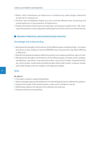 CURRICULUM IN PRIMARY CARE PAEDIATRICS 
30 
Detect which interventions can reduce error in situations (e.g. stress, fatigue, distraction) 
at high risk for medical error. 
Promote open-mindedness towards any error- promote effective team functioning and 
mutual supervision in the prevention of medical error. 
Create and maintain a learning environment (eg, morning report, patient hand - offs, meet-ings 
with partners) in improving patient safety (optimize human and environmental factors). 
RESEARCH PRINCIPLES AND EVIDENCE-BASED PRACTICE 
Knowledge and understanding 
Recognize the strengths and limitations of the different types of statistical tests: chi-square 
test versus a t-test, analysis of variance (ANOVA) versus nonparametric (eg, Mann-Whitney 
U, Wilcoxon). 
Identify how disease prevalence affects the positive and negative predictive value of a test. 
Recognize the strengths and limitations of the following types of studies and/or analyses: 
retrospective, case series, cross-sectional studies, case-control studies, longitudinal stud-ies, 
cohort studies, randomized-controlled studies, before-after studies, crossover studies, 
open-label studies, post-hoc analyses, and subgroup analyses. 
Skills 
Be able to: 
Formulate a research question/hypothesis. 
Select and apply appropriate statistical and methodological tools to address the question. 
Interpret the results of the statistical tests: p-value and a confidence interval. 
Differentiate relative risk reduction from absolute risk reduction. 
Interpret sensitivity and specificity. 
 