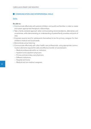 CURRICULUM IN PRIMARY CARE PAEDIATRICS 
32 
COMMUNICATION AND INTERPERSONAL SKILLS 
Skills 
Be able to: 
Communicate effectively with patients (children and youth) and families in order to create 
and sustain appropriate therapeutic relationships. 
Take a family centered approach when communicating recommendations, alternatives and 
uncertainties, while demonstrating an understanding of patient/family anxieties and point of 
view. 
Empower parents (and for adolescents themselves) to be the primary caregiver for their 
children’s medical and social needs. 
Demonstrate active listening. 
Communicate effectively with other health care professionals, using appropriate commu-nication 
elements required for safe and effective transfer of care between: 
– Medical professionals within an institution 
– Inpatient and outpatient physicians 
– Primary and secondary care physicians 
– Different institutions 
– Hospital and home 
– Medical and non-medical caregivers 
 