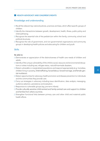 SPECIFIC PRIMARY CARE AREAS 
33 
HEALTH ADVOCACY AND CHILDREN’S RIGHTS 
Knowledge and understanding 
Recall the relevant key national policies, practices and laws, which affect specific groups of 
children. 
Identify the intersections between growth, development, health, illness, public policy and 
child well being. 
Recognize the essential role of the pediatrician within the family, community, school and 
political structures. 
Recognize the role of government, and non-governmental organizations and community 
groups in developing health policies and advocating for children and youth. 
Skills 
Be able to: 
Demonstrate an appreciation of the distinctiveness of health care needs of children and 
adults. 
Identify of the unique vulnerability of the child to social, resource and environmental disrup-tions 
or stress including war, refugee status, natural/manmade disasters. 
Detect vulnerable or marginalized populations and respond appropriately (e.g. homeless, 
children living in poverty, child trafficking, forced labour, forced marriage, and female gen-ital 
mutilation). 
Detect opportunities for advocacy, health promotion and disease prevention to individuals 
and the communities they provide care. 
Carry out strategies in advocacy including issue identification, data analysis, messaging, 
audience selection, persistence and evaluation. 
Responsive to vulnerable groups (eg, pre-term infants). 
Provide culturally sensitive child-centred and family-centred care and support to children 
and families from others countries. 
Strengthen functional links between primary care and other child and maternal public 
health efforts. 
 