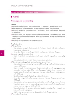 CURRICULUM IN PRIMARY CARE PAEDIATRICS 
36 
Organ- and Body System-based Issues 
ALLERGY 
Knowledge and understanding 
General 
Remember the four distinct allergy mechanisms (i.e., Gell and Coombs classification). 
Recall the natural history, symptoms and therapeutic options in allergic diseases. 
Recognize skin testing can be inaccurate if the patient is taking antihistamines at the time 
of skin testing. 
Recognize that in vitro testing is indicated when antihistamines cannot be stopped, when 
dermatographism is present and when severe anaphylaxis has occurred to the proposed 
testing agent. 
Recognize the importance of the patient education. 
Specific disorders 
Allergic rhinitis: 
– Recognize the association between allergic rhinitis and sinusitis with otitis media, asth-ma, 
urticaria, and eczema 
– Remember that perennial allergic rhinitis is usually caused by indoor allergens 
Urticaria, angioedema, anaphylaxis: 
– Recall the etiologic agents that commonly cause urticarial, angioedema and anaphy-laxis 
– Recognize that chronic urticaria does not warrant allergy testing 
Adverse reactions drugs, food, vaccines, insect stings and bites: 
– Recognize the mechanisms of IgE and non-IgE food allergy and food intolerance due to 
enzyme deficiencies 
– Recall the foods that commonly cause allergic reactions (e.g., milk, soy, eggs, peanuts, 
seafood, wheat, tree nuts) and that most milk, egg, and soy allergies are outgrown by 5 
years of age and most allergies to peanuts, tree nuts, and seafood are not outgrown in 
early childhood 
– Identify available tests for food allergy and their limitations 
– Remember that penicillin is the most common cause of serious allergic drug reactions in 
childhood 
– Recognize the various hypersensitivity reactions that penicillin allergy may manifest and 
know that reactions may be systemic (e.g., anaphylaxis), hematologic (e.g., hemolytic 
anemia) and renal (e.g., interstitial nephritis) 
– Recognize that allergic reactions to insect stings/bites cause significant morbidity and 
may manifest with anaphylaxis 
– Recall that vaccine components can be associated with allergic reactions 
Asthma. (see Respiratory) 
 