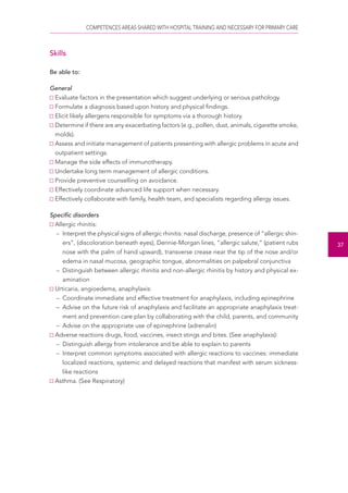 COMPETENCES AREAS SHARED WITH HOSPITAL TRAINING AND NECESSARY FOR PRIMARY CARE 
37 
Skills 
Be able to: 
General 
Evaluate factors in the presentation which suggest underlying or serious pathology. 
Formulate a diagnosis based upon history and physical findings. 
Elicit likely allergens responsible for symptoms via a thorough history. 
Determine if there are any exacerbating factors (e.g., pollen, dust, animals, cigarette smoke, 
molds). 
Assess and initiate management of patients presenting with allergic problems in acute and 
outpatient settings. 
Manage the side effects of immunotherapy. 
Undertake long term management of allergic conditions. 
Provide preventive counselling on avoidance. 
Effectively coordinate advanced life support when necessary. 
Effectively collaborate with family, health team, and specialists regarding allergy issues. 
Specific disorders 
Allergic rhinitis: 
– Interpret the physical signs of allergic rhinitis: nasal discharge, presence of “allergic shin-ers”, 
(discoloration beneath eyes), Dennie-Morgan lines, “allergic salute,” (patient rubs 
nose with the palm of hand upward), transverse crease near the tip of the nose and/or 
edema in nasal mucosa, geographic tongue, abnormalities on palpebral conjunctiva 
– Distinguish between allergic rhinitis and non-allergic rhinitis by history and physical ex-amination 
Urticaria, angioedema, anaphylaxis: 
– Coordinate immediate and effective treatment for anaphylaxis, including epinephrine 
– Advise on the future risk of anaphylaxis and facilitate an appropriate anaphylaxis treat-ment 
and prevention care plan by collaborating with the child, parents, and community 
– Advise on the appropriate use of epinephrine (adrenalin) 
Adverse reactions drugs, food, vaccines, insect stings and bites. (See anaphylaxis): 
– Distinguish allergy from intolerance and be able to explain to parents 
– Interpret common symptoms associated with allergic reactions to vaccines: immediate 
localized reactions, systemic and delayed reactions that manifest with serum sickness-like 
reactions 
Asthma. (See Respiratory) 
 