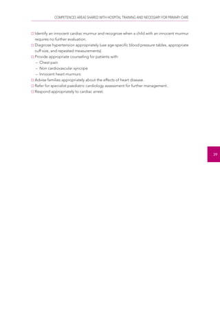 COMPETENCES AREAS SHARED WITH HOSPITAL TRAINING AND NECESSARY FOR PRIMARY CARE 
39 
Identify an innocent cardiac murmur and recognize when a child with an innocent murmur 
requires no further evaluation. 
Diagnose hypertension appropriately (use age-specific blood pressure tables, appropriate 
cuff size, and repeated measurements). 
Provide appropriate counseling for patients with: 
– Chest pain 
– Non cardiovascular syncope 
– Innocent heart murmurs 
Advise families appropriately about the effects of heart disease. 
Refer for specialist paediatric cardiology assessment for further management. 
Respond appropriately to cardiac arrest. 
 