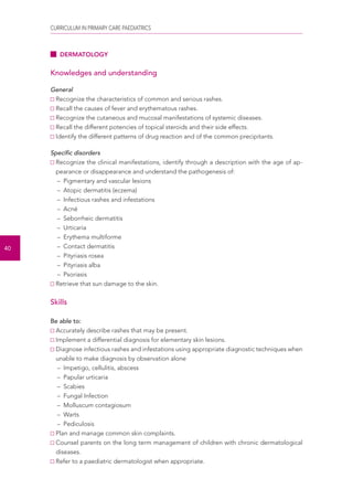 CURRICULUM IN PRIMARY CARE PAEDIATRICS 
40 
DERMATOLOGY 
Knowledges and understanding 
General 
Recognize the characteristics of common and serious rashes. 
Recall the causes of fever and erythematous rashes. 
Recognize the cutaneous and mucosal manifestations of systemic diseases. 
Recall the different potencies of topical steroids and their side effects. 
Identify the different patterns of drug reaction and of the common precipitants. 
Specific disorders 
Recognize the clinical manifestations, identify through a description with the age of ap-pearance 
or disappearance and understand the pathogenesis of: 
– Pigmentary and vascular lesions 
– Atopic dermatitis (eczema) 
– Infectious rashes and infestations 
– Acné 
– Seborrheic dermatitis 
– Urticaria 
– Erythema multiforme 
– Contact dermatitis 
– Pityriasis rosea 
– Pityriasis alba 
– Psoriasis 
Retrieve that sun damage to the skin. 
Skills 
Be able to: 
Accurately describe rashes that may be present. 
Implement a differential diagnosis for elementary skin lesions. 
Diagnose infectious rashes and infestations using appropriate diagnostic techniques when 
unable to make diagnosis by observation alone 
– Impetigo, cellulitis, abscess 
– Papular urticaria 
– Scabies 
– Fungal Infection 
– Molluscum contagiosum 
– Warts 
– Pediculosis 
Plan and manage common skin complaints. 
Counsel parents on the long term management of children with chronic dermatological 
diseases. 
Refer to a paediatric dermatologist when appropriate. 
 