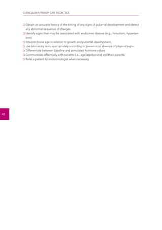 CURRICULUM IN PRIMARY CARE PAEDIATRICS 
42 
Obtain an accurate history of the timing of any signs of pubertal development and detect 
any abnormal sequence of changes. 
Identify signs that may be associated with endocrine disease (e.g., hirsuitism, hyperten-sion). 
Interpret bone age in relation to growth and pubertal development. 
Use laboratory tests appropriately according to presence or absence of physical signs. 
Differentiate between baseline and stimulated hormone values. 
Communicate effectively with patients (i.e., age appropriate) and their parents. 
Refer a patient to endocrinologist when necessary. 
 