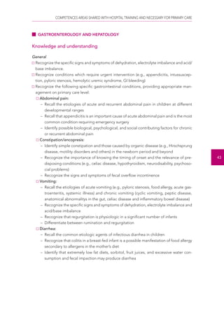 COMPETENCES AREAS SHARED WITH HOSPITAL TRAINING AND NECESSARY FOR PRIMARY CARE 
43 
GASTROENTEROLOGY AND HEPATOLOGY 
Knowledge and understanding 
General 
Recognize the specific signs and symptoms of dehydration, electrolyte imbalance and acid/ 
base imbalance. 
Recognize conditions which require urgent intervention (e.g., appendicitis, intussuscep-tion, 
pyloric stenosis, hemolytic uremic syndrome, GI bleeding) 
Recognize the following specific gastrointestinal conditions, providing appropriate man-agement 
on primary care level: 
Abdominal pain: 
– Recall the etiologies of acute and recurrent abdominal pain in children at different 
developmental ranges 
– Recall that appendicitis is an important cause of acute abdominal pain and is the most 
common condition requiring emergency surgery 
– Identify possible biological, psychological, and social contributing factors for chronic 
or recurrent abdominal pain 
Constipation/encopresis: 
– Identify simple constipation and those caused by organic disease (e.g., Hirschsprung 
disease, motility disorders and others) in the newborn period and beyond 
– Recognize the importance of knowing the timing of onset and the relevance of pre-disposing 
conditions (e.g., celiac disease, hypothyroidism, neurodisability, psychoso-cial 
problems) 
– Recognize the signs and symptoms of fecal overflow incontinence 
Vomiting: 
– Recall the etiologies of acute vomiting (e.g., pyloric stenosis, food allergy, acute gas-troenteritis, 
systemic illness) and chronic vomiting (cyclic vomiting, peptic disease, 
anatomical abnormalitys in the gut, celiac disease and inflammatory bowel disease) 
– Recognize the specific signs and symptoms of dehydration, electrolyte imbalance and 
acid/base imbalance 
– Recognize that regurgitation is physiologic in a significant number of infants 
– Differentiate between rumination and regurgitation 
Diarrhea: 
– Recall the common etiologic agents of infectious diarrhea in children 
– Recognize that colitis in a breast-fed infant is a possible manifestation of food allergy 
secondary to allergens in the mother’s diet 
– Identify that extremely low fat diets, sorbitol, fruit juices, and excessive water con-sumption 
and fecal impaction may produce diarrhea 
 