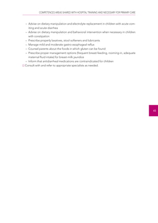 COMPETENCES AREAS SHARED WITH HOSPITAL TRAINING AND NECESSARY FOR PRIMARY CARE 
45 
– Advise on dietary manipulation and electrolyte replacement in children with acute vom-iting 
and acute diarrhea 
– Advise on dietary manipulation and behavioral intervention when necessary in children 
with constipation 
– Prescribe properly laxatives, stool softeners and lubricants 
– Manage mild and moderate gastro-esophageal reflux 
– Counsel parents about the foods in which gluten can be found 
– Prescribe proper management options (frequent breast-feeding, rooming-in, adequate 
maternal fluid intake) for breast-milk jaundice 
– Inform that antidiarrheal medications are contraindicated for children 
Consult with and refer to appropriate specialists as needed. 
 