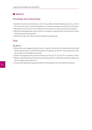 CURRICULUM IN PRIMARY CARE PAEDIATRICS 
46 
GENETICS 
Knowledge and understanding 
Identify the environmental factors which may affect prenatal development (e.g., role of 
folic acid and other nutritional supplements, maternal substance use, alcohol and drugs). 
Recall the most common abnormalities of chromosome number are trisomy conditions. 
Recall chondrodysplasias are the result of mutations in genes which are essential for skel-etal 
development and growth. 
Identify the risks and cultural issues posed by consanguinity. 
Skills 
Be able to: 
Detect features suggesting dysmorphic or genetic syndromes and associated anomalies 
(DiGeorge syndrome, Prader-Willi syndrome, Angelman syndrome, Turner syndrome, frag-ile 
X syndrome, Klinefelter syndrome). 
Detect and diagnose the prominent features of trisomy 13, 18, and 21 in a newborn infant. 
Obtain a detailed history of symptoms and signs present in affected members to determine 
the complete clinical spectrum. 
Consult with geneticists appropriately for both diagnosis and counselling to parents. 
 