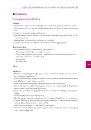 COMPETENCES AREAS SHARED WITH HOSPITAL TRAINING AND NECESSARY FOR PRIMARY CARE 
47 
GYNECOLOGY 
Knowledge and understanding 
General 
Recall hormonal and anatomical changes associated with pubertal development in girls. 
Recognize normal cycle duration, average blood loss, and duration of normal menstrual 
flow. 
Recall normal sexuality and sexual function. 
Identify common reasons for which sexually active adolescent males and females. do not 
use contraceptives 
Identify forms of contraception available to adolescents. 
Recall drugs which are teratogenic and contraindicated during pregnancy. 
Specific disorders 
Recognize etiology and understand the pathogenesis of: 
– Gynecologic acute and chronic abdominal pain 
– Vaginal discharge (e.g., trichomonas, candida, bacterial vaginosis, and foreign body) 
– Abnormal patterns of uterine bleeding 
– Amenorhea 
– Dysmenorrhea 
Skills 
Be able to: 
Perform a complete gynecologic history including menstrual, obstetric, sexual, and rele-vant 
family and social history. 
Conduct an appropriate private, confidential history when more accurate information about 
sexual behaviors and/or abuse is needed. 
Formulate differential diagnoses for common gynaecological problems. 
Consider pregnancy in differential diagnosis of amenorrhea and vaginal bleeding whether 
or not there is a history of sexual intercourse. 
Use proper laboratory and diagnostic studies in an initial approach to gynaecological dis-orders. 
Detect the physical findings of pregnancy. 
Plan the appropriate initial management and refer appropriately for further management. 
Counsel adolescents regarding responsible sexual behaviors to prevent unintended preg-nancy 
and sexually transmitted infections (STIs). 
Detect misconceptions about the use of contraceptives. 
Know the options for post-coital contraception for the female rape victim and recognize 
when they should be used. 
 
