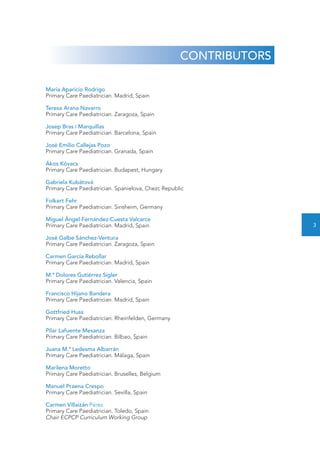 CONTRIBUTORS 
María Aparicio Rodrigo 
Primary Care Paediatrician. Madrid, Spain 
Teresa Arana Navarro 
Primary Care Paediatrician. Zaragoza, Spain 
Josep Bras i Marquillas 
Primary Care Paediatrician. Barcelona, Spain 
José Emilio Callejas Pozo 
Primary Care Paediatrician. Granada, Spain 
Ákos Kóvacs 
Primary Care Paediatrician. Budapest, Hungary 
Gabriela Kubátová 
Primary Care Paediatrician. Spanielova, Chezc Republic 
Folkert Fehr 
Primary Care Paediatrician. Sinsheim, Germany 
Miguel Ángel Fernández-Cuesta Valcarce 
Primary Care Paediatrician. Madrid, Spain 
José Galbe Sánchez-Ventura 
Primary Care Paediatrician. Zaragoza, Spain 
Carmen García Rebollar 
Primary Care Paediatrician. Madrid, Spain 
M.ª Dolores Gutiérrez Sigler 
Primary Care Paediatrician. Valencia, Spain 
Francisco Hijano Bandera 
Primary Care Paediatrician. Madrid, Spain 
Gottfried Huss 
Primary Care Paediatrician. Rheinfelden, Germany 
Pilar Lafuente Mesanza 
Primary Care Paediatrician. Bilbao, Spain 
Juana M.ª Ledesma Albarrán 
Primary Care Paediatrician. Málaga, Spain 
Marilena Moretto 
Primary Care Paediatrician. Bruselles, Belgium 
Manuel Praena Crespo 
Primary Care Paediatrician. Sevilla, Spain 
Carmen Villaizán Pérez 
Primary Care Paediatrician. Toledo, Spain 
Chair ECPCP Curriculum Working Group 
3 
 