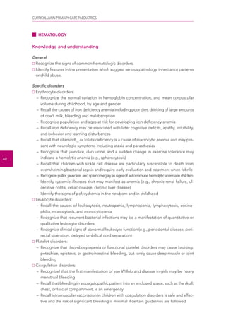 CURRICULUM IN PRIMARY CARE PAEDIATRICS 
48 
HEMATOLOGY 
Knowledge and understanding 
General 
Recognize the signs of common hematologic disorders. 
Identify features in the presentation which suggest serious pathology, inheritance patterns 
or child abuse. 
Specific disorders 
Erythrocyte disorders: 
– Recognize the normal variation in hemoglobin concentration, and mean corpuscular 
volume during childhood, by age and gender 
– Recall the causes of iron deficiency anemia including poor diet, drinking of large amounts 
of cow’s milk, bleeding and malabsorption 
– Recognize population and ages at risk for developing iron deficiency anemia 
– Recall iron deficiency may be associated with later cognitive deficits, apathy, irritability, 
and behavior and learning disturbances 
– Recall that vitamin B12 or folate deficiency is a cause of macrocytic anemia and may pre-sent 
with neurologic symptoms including ataxia and parasthesias 
– Recognize that jaundice, dark urine, and a sudden change in exercise tolerance may 
indicate a hemolytic anemia (e.g., spherocytosis) 
– Recall that children with sickle cell disease are particularly susceptible to death from 
overwhelming bacterial sepsis and require early evaluation and treatment when febrile 
– Recognize pallor, jaundice, and splenomegaly as signs of autoimmune hemolytic anemia in children 
– Identify systemic illnesses that may manifest as anemia (e.g., chronic renal failure, ul-cerative 
colitis, celiac disease, chronic liver disease) 
– Identify the signs of polycythemia in the newborn and in childhood 
Leukocyte disorders: 
– Recall the causes of leukocytosis, neutropenia, lymphopenia, lymphocytosis, eosino-philia, 
monocytosis, and monocytopenia 
– Recognize that recurrent bacterial infections may be a manifestation of quantitative or 
qualitative leukocyte disorders 
– Recognize clinical signs of abnormal leukocyte function (e.g., periodontal disease, peri-rectal 
ulceration, delayed umbilical cord separation) 
Platelet disorders: 
– Recognize that thrombocytopenia or functional platelet disorders may cause bruising, 
petechiae, epistaxis, or gastrointestinal bleeding, but rarely cause deep muscle or joint 
bleeding 
Coagulation disorders: 
– Recognizel that the first manifestation of von Willebrand disease in girls may be heavy 
menstrual bleeding 
– Recall that bleeding in a coagulopathic patient into an enclosed space, such as the skull, 
chest, or fascial compartment, is an emergency 
– Recall intramuscular vaccination in children with coagulation disorders is safe and effec-tive 
and the risk of significant bleeding is minimal if certain guidelines are followed 
 