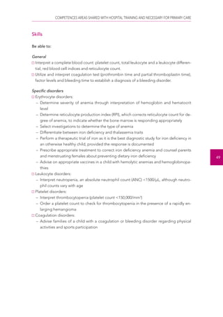 COMPETENCES AREAS SHARED WITH HOSPITAL TRAINING AND NECESSARY FOR PRIMARY CARE 
49 
Skills 
Be able to: 
General 
Interpret a complete blood count: platelet count, total leukocyte and a leukocyte differen-tial, 
red blood cell indices and reticulocyte count. 
Utilize and interpret coagulation test (prothrombin time and partial thromboplastin time), 
factor levels and bleeding time to establish a diagnosis of a bleeding disorder. 
Specific disorders 
Erythrocyte disorders: 
– Determine severity of anemia through interpretation of hemoglobin and hematocrit 
level 
– Determine reticulocyte production index (RPI), which corrects reticulocyte count for de-gree 
of anemia, to indicate whether the bone marrow is responding appropriately 
– Select investigations to determine the type of anemia 
– Differentiate between iron deficiency and thalassemia traits 
– Perform a therapeutic trial of iron as it is the best diagnostic study for iron deficiency in 
an otherwise healthy child, provided the response is documented 
– Prescribe appropriate treatment to correct iron deficiency anemia and counsel parents 
and menstruating females about preventing dietary iron deficiency 
– Advise on appropriate vaccines in a child with hemolytic anemias and hemoglobinopa-thies 
Leukocyte disorders: 
– Interpret neutropenia, an absolute neutrophil count (ANC) <1500/μL, although neutro-phil 
counts vary with age 
Platelet disorders: 
– Interpret thrombocytopenia (platelet count <150,000/mm3) 
– Order a platelet count to check for thrombocytopenia in the presence of a rapidly en-larging 
hemangioma 
Coagulation disorders: 
– Advise families of a child with a coagulation or bleeding disorder regarding physical 
activities and sports participation 
 