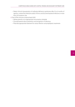 COMPETENCES AREAS SHARED WITH HOSPITAL TRAINING AND NECESSARY FOR PRIMARY CARE 
53 
– Detect clinical characteristics of antibody deficiency syndromes after 4 to 6 months of 
age (e.g., severe first infections and/or chronic and recurrent bacterial infections in more 
than one anatomic site 
Care of the immune-compromised child: 
– Advise parents on an appropriate immunization schedule 
– Counsel parents about prevention and recognition of infections 
– Prescribe appropriate treatment for active infection and prophylactic treatments 
 