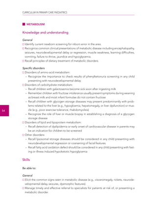 CURRICULUM IN PRIMARY CARE PAEDIATRICS 
54 
METABOLISM 
Knowledge and understanding 
General 
Identify current newborn screening for inborn error in the area. 
Recognice common clinical presentations of metabolic disease including encephalopathy, 
seizures, neurodevelopmental delay or regression, muscle weakness, learning difficulties, 
vomiting, failure to thrive, jaundice and hypoglycemia. 
Recall principles of dietary treatment of metabolic disorders. 
Specific disorders 
Disorders of amino-acid metabolism: 
– Recognize the importance to check results of phenylketonuria screening in any child 
presenting with neurodevelopmental delay 
Disorders of carbohydrate metabolism: 
– Recall children with galactosemia become sick soon after ingesting milk 
– Remember children with fructose intolerance usually present symptoms during weaning 
as breast milk and most infant formulae do not contain fructose 
– Recall children with glycogen storage diseases may present predominantly with prob-lems 
related to the liver (e.g., hypoglcemia, hepatomegaly, or liver dysfunction) or mus-cle 
(e.g., poor exercise tolerance, rhabdomyolisis) 
– Recognize the role of liver or muscle biopsy in establishing a diagnosis of a glycogen 
storage disease 
Disorders of lipid and lipoprotein metabolism: 
– Recall detection of dyslipidemia or early onset of cardiovascular disease in parents may 
be an indication for children to be screened 
Other disorders: 
– Recall lysosomal storage diseases should be considered in any child presenting with 
neurodevelopmental regression or coarsening of facial features 
– Recall fatty acid oxidation defect should be considered in any child presenting with fast-ing 
or illness induced hypoketotic hypoglycemia 
Skills 
Be able to: 
General 
Elicit the common signs seen in metabolic disease (e.g., visceromegaly, rickets, neurode-velopmental 
delay, seizures, dysmorphic features). 
Manage timely and effective referral to specialists for patients at risk of, or presenting a 
metabolic disorder. 
 